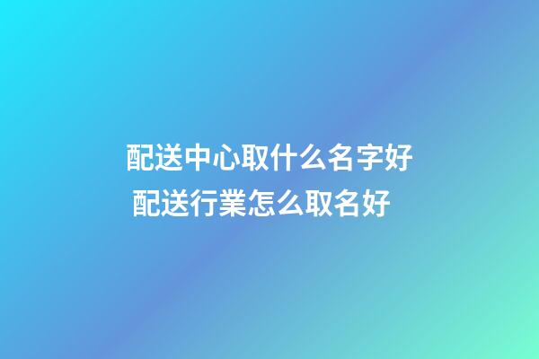 配送中心取什么名字好 配送行業怎么取名好-第1張-公司起名-玄機派